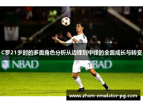 C罗21岁时的多面角色分析从边锋到中锋的全面成长与转变 C罗21岁时的多面角色分析从边锋到中锋的全面成长与转变