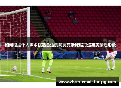 如何根据个人需求挑选合适的阿贾克斯球服打造完美球迷形象 如何根据个人需求挑选合适的阿贾克斯球服打造完美球迷形象