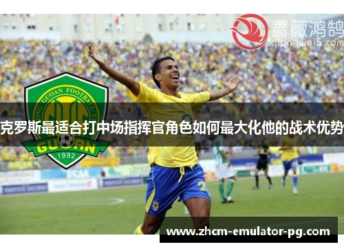 克罗斯最适合打中场指挥官角色如何最大化他的战术优势