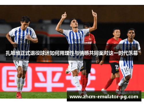 扎哈维正式退役球迷如何用理性与情感共同面对这一时代落幕