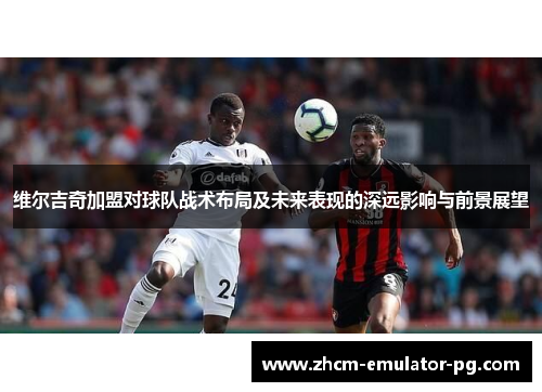 维尔吉奇加盟对球队战术布局及未来表现的深远影响与前景展望