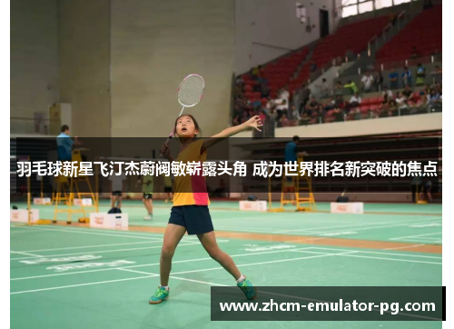 羽毛球新星飞汀杰蔚阀敏崭露头角 成为世界排名新突破的焦点