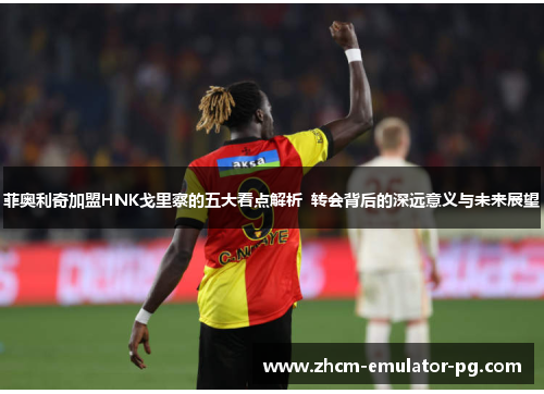 菲奥利奇加盟HNK戈里察的五大看点解析 转会背后的深远意义与未来展望 菲奥利奇加盟HNK戈里察的五大看点解析 转会背后的深远意义与未来展望