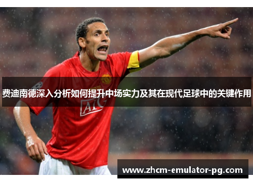 费迪南德深入分析如何提升中场实力及其在现代足球中的关键作用