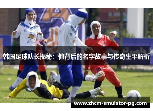 韩国足球队长揭秘:他背后的名字故事与传奇生平解析 韩国足球队长揭秘:他背后的名字故事与传奇生平解析