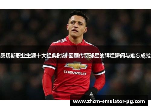 桑切斯职业生涯十大经典时刻 回顾传奇球星的辉煌瞬间与难忘成就