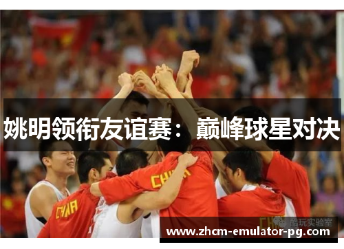 姚明领衔友谊赛:巅峰球星对决 姚明领衔友谊赛:巅峰球星对决