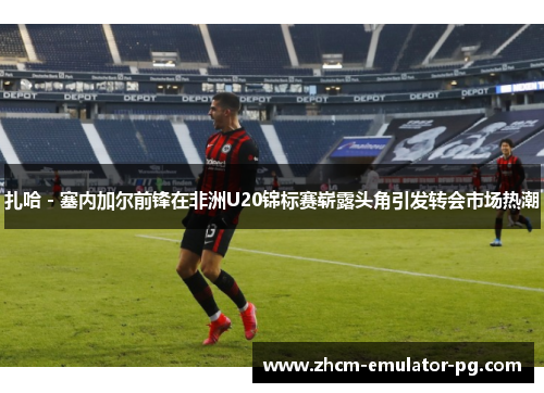 扎哈 - 塞内加尔前锋在非洲U20锦标赛崭露头角引发转会市场热潮 扎哈 - 塞内加尔前锋在非洲U20锦标赛崭露头角引发转会市场热潮