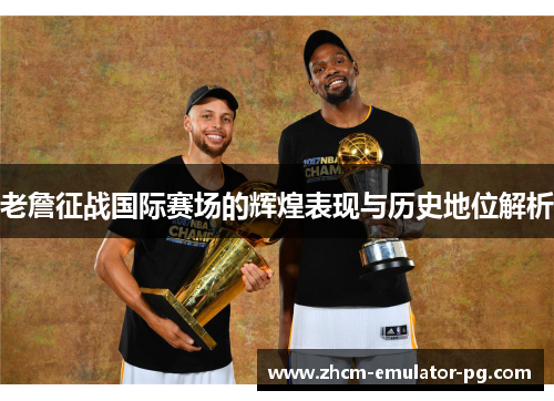 老詹征战国际赛场的辉煌表现与历史地位解析