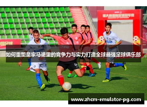 如何重塑皇家马德里的竞争力与实力打造全球最强足球俱乐部