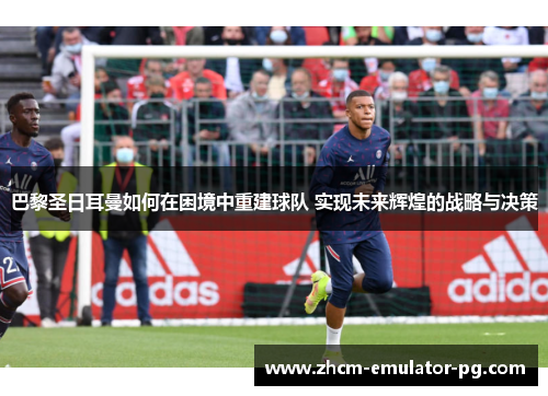 巴黎圣日耳曼如何在困境中重建球队 实现未来辉煌的战略与决策