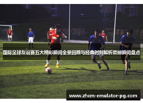 国际足球友谊赛五大精彩瞬间全景回顾与经典时刻解析震撼瞬间盘点 国际足球友谊赛五大精彩瞬间全景回顾与经典时刻解析震撼瞬间盘点