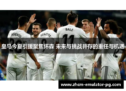 皇马今夏引援聚焦怀森 未来与挑战并存的重任与机遇