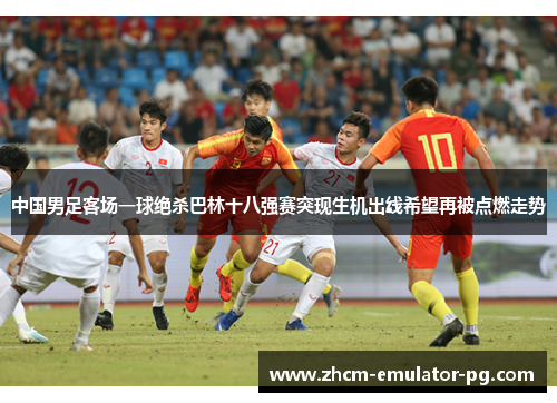 中国男足客场一球绝杀巴林十八强赛突现生机出线希望再被点燃走势