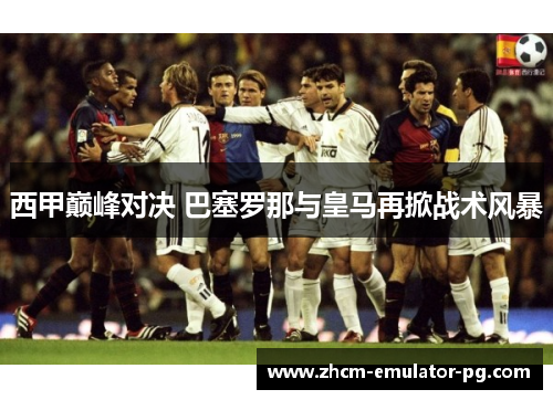 西甲巅峰对决 巴塞罗那与皇马再掀战术风暴