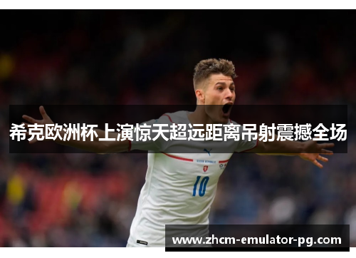 希克欧洲杯上演惊天超远距离吊射震撼全场 希克欧洲杯上演惊天超远距离吊射震撼全场