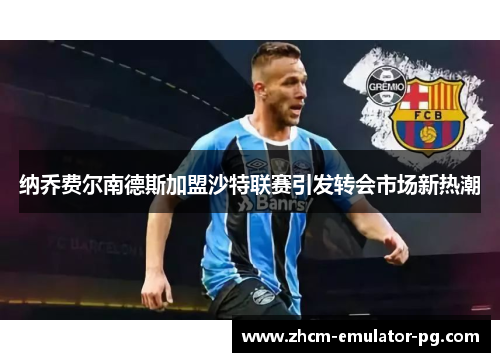 纳乔费尔南德斯加盟沙特联赛引发转会市场新热潮 纳乔费尔南德斯加盟沙特联赛引发转会市场新热潮