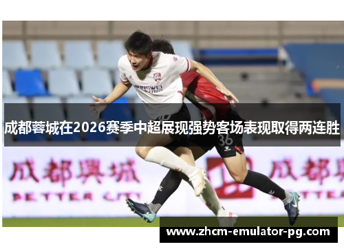 成都蓉城在2026赛季中超展现强势客场表现取得两连胜 成都蓉城在2026赛季中超展现强势客场表现取得两连胜