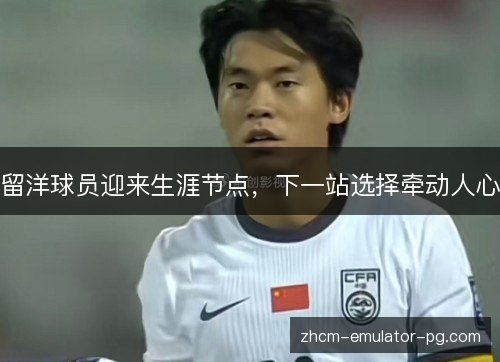 留洋球员迎来生涯节点，下一站选择牵动人心